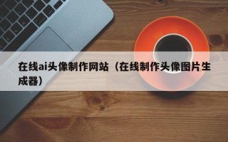 大丰在线ai头像制作网站（在线制作头像图片生成器）
